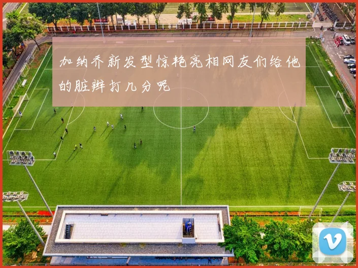 加纳乔新发型惊艳亮相网友们给他的脏辫打几分呢