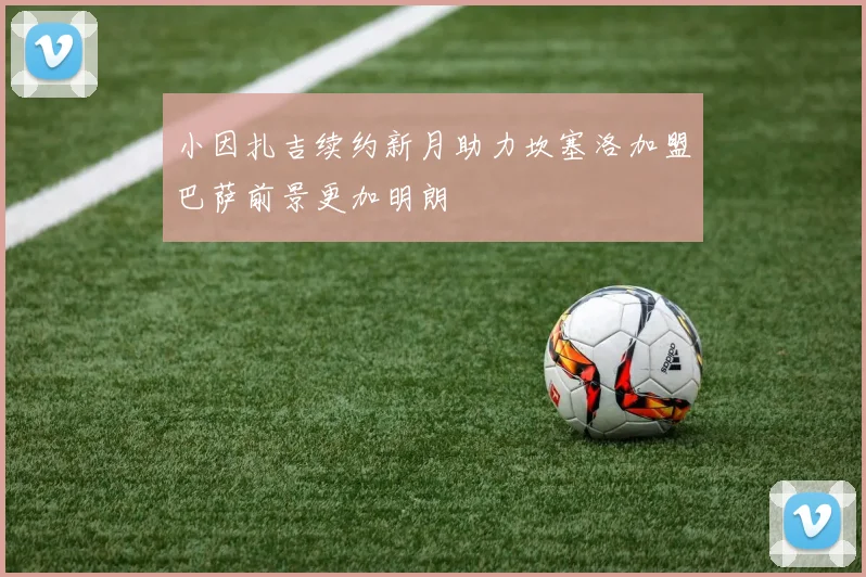 小因扎吉续约新月助力坎塞洛加盟巴萨前景更加明朗