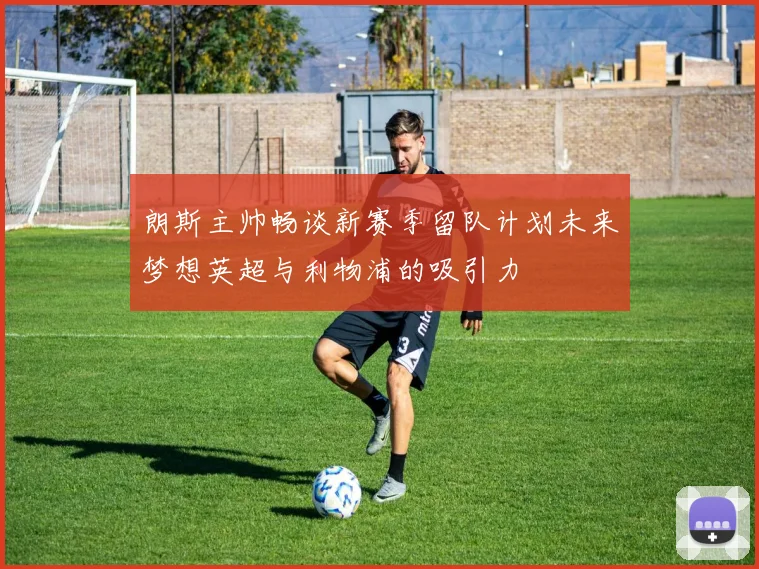 朗斯主帅畅谈新赛季留队计划未来梦想英超与利物浦的吸引力
