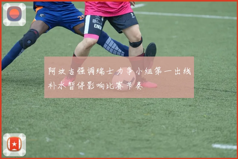 阿坎吉强调瑞士力争小组第一出线补水暂停影响比赛节奏