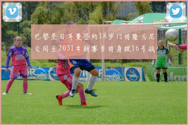 巴黎圣日耳曼签约18岁门将隆戈尼合同至2031年新赛季将身披16号战袍