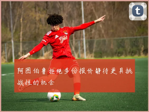 阿图伯鲁拒绝多份报价静待更具挑战性的机会