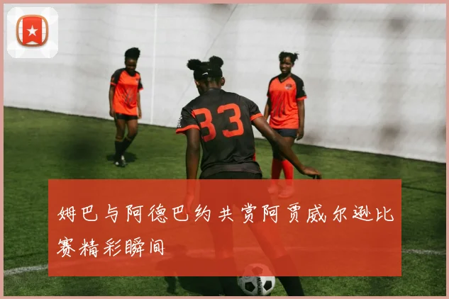 姆巴与阿德巴约共赏阿贾威尔逊比赛精彩瞬间