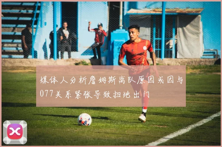 媒体人分析詹姆斯离队原因或因与077关系紧张导致扫地出门