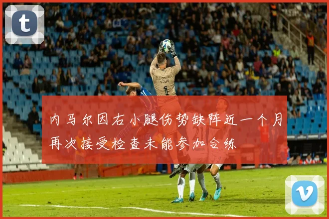 内马尔因右小腿伤势缺阵近一个月再次接受检查未能参加合练