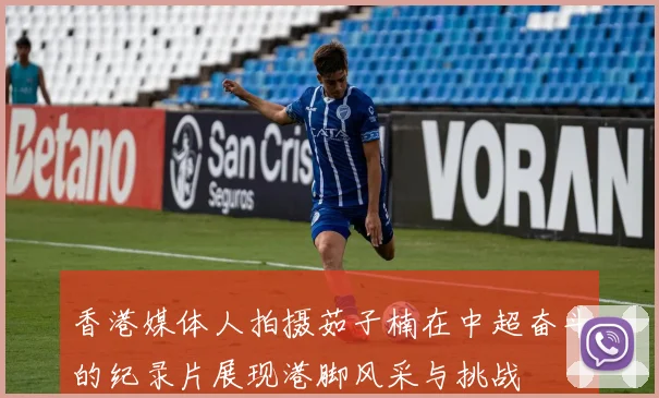 香港媒体人拍摄茹子楠在中超奋斗的纪录片展现港脚风采与挑战