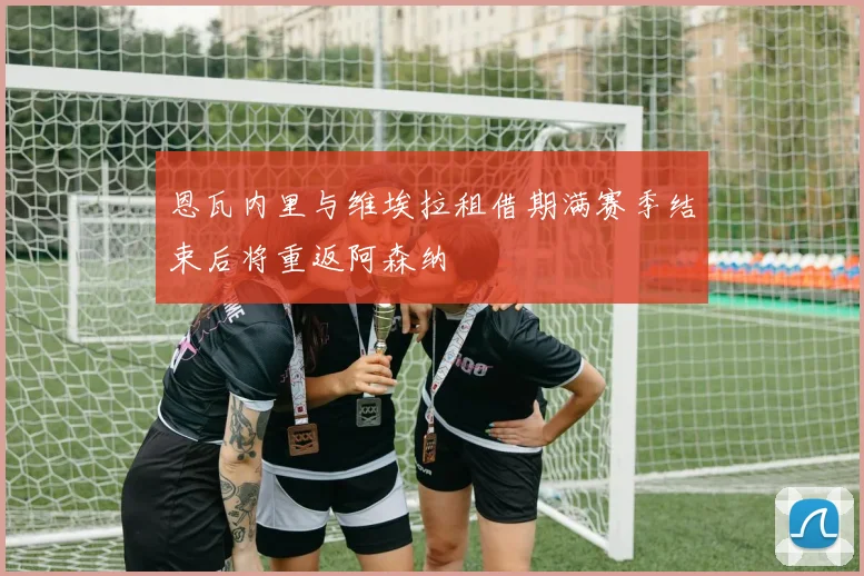 恩瓦内里与维埃拉租借期满赛季结束后将重返阿森纳