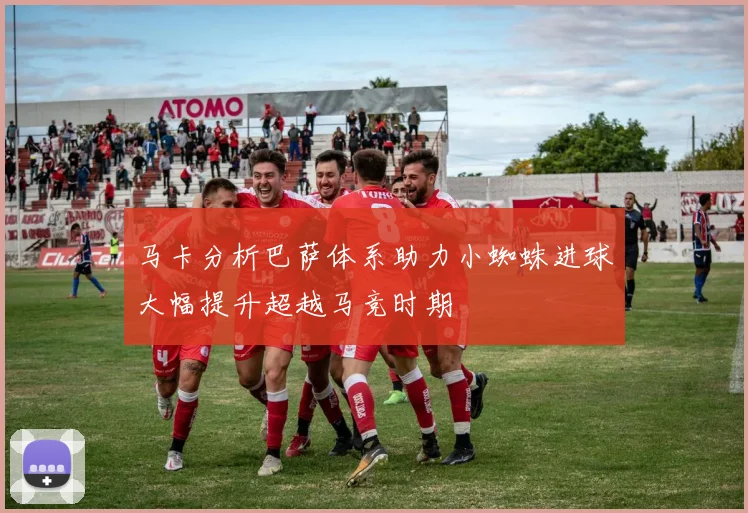 马卡分析巴萨体系助力小蜘蛛进球大幅提升超越马竞时期