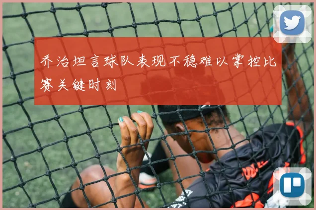 乔治坦言球队表现不稳难以掌控比赛关键时刻