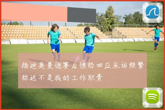 扬迪奥曼德赛后愤怒回应采访频繁称这不是我的工作职责